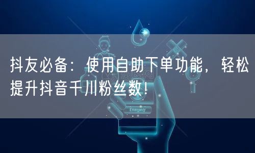 抖友必备：使用自助下单功能，轻松提升抖音千川粉丝数！