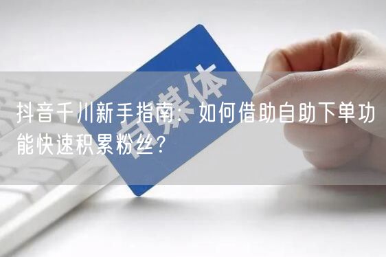 抖音千川新手指南：如何借助自助下单功能快速积累粉丝？