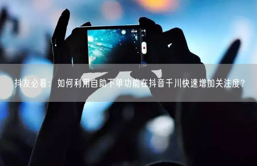 抖友必看：如何利用自助下单功能在抖音千川快速增加关注度？