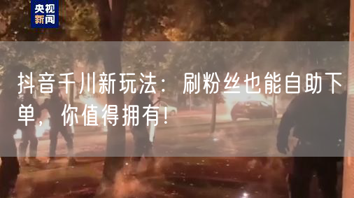 抖音千川新玩法：刷粉丝也能自助下单，你值得拥有！