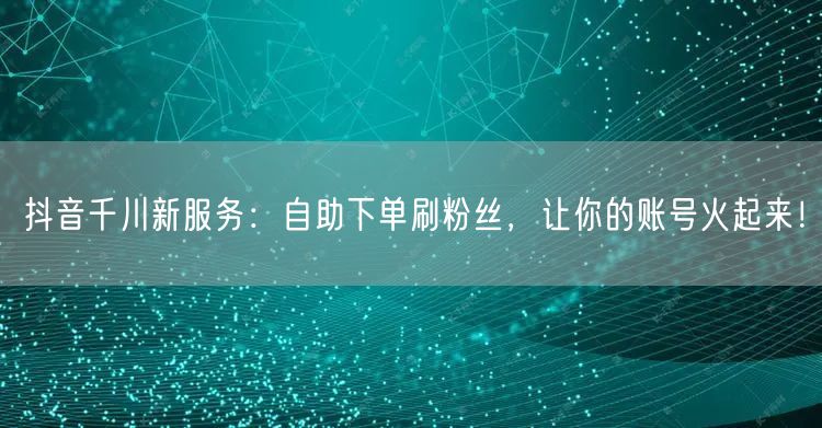 抖音千川新服务：自助下单刷粉丝，让你的账号火起来！