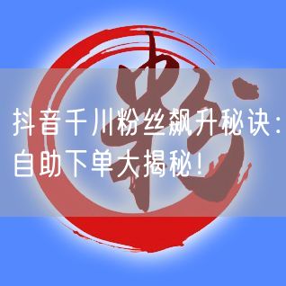 抖音千川粉丝飙升秘诀：自助下单大揭秘！