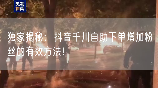 独家揭秘：抖音千川自助下单增加粉丝的有效方法！