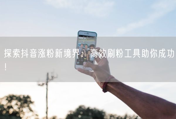 探索抖音涨粉新境界：高效刷粉工具助你成功！